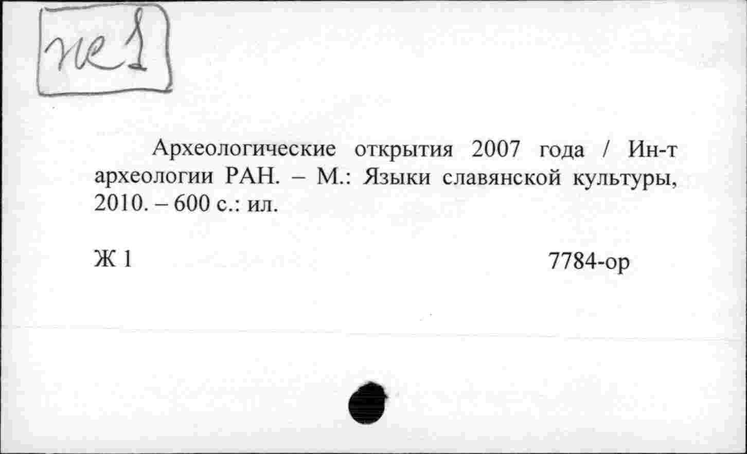 ﻿Археологические открытия 2007 года / Ин-т археологии РАН. - М.: Языки славянской культуры, 2010. - 600 с.: ил.
Ж 1
7784-ор